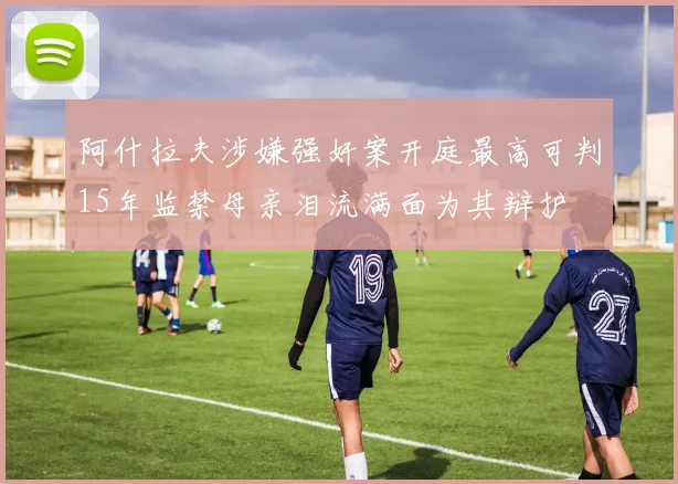 阿什拉夫涉嫌强奸案开庭最高可判15年监禁母亲泪流满面为其辩护