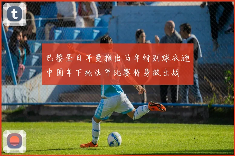 巴黎圣日耳曼推出马年特别球衣迎中国年下轮法甲比赛将身披出战