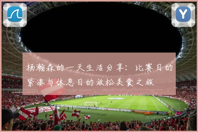 杨瀚森的一天生活分享：比赛日的紧凑与休息日的放松美食之旅