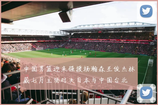 中国男篮迎来强援杨瀚森王俊杰林葳七月主场对决日本与中国台北