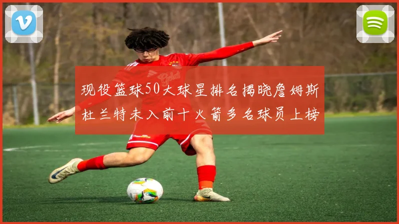 现役篮球50大球星排名揭晓詹姆斯杜兰特未入前十火箭多名球员上榜前五竞争激烈