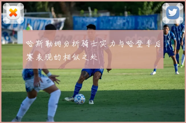 哈斯勒姆分析骑士实力与哈登季后赛表现的相似之处