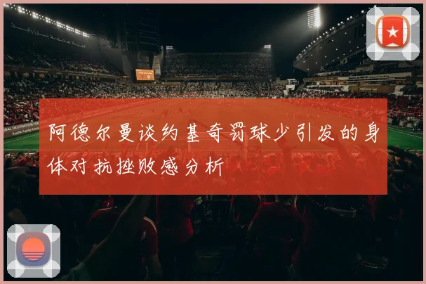 阿德尔曼谈约基奇罚球少引发的身体对抗挫败感分析