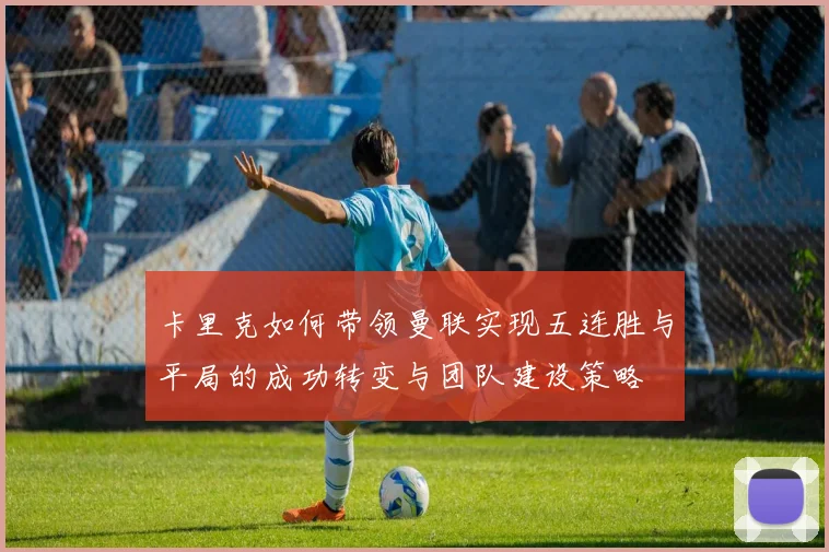 卡里克如何带领曼联实现五连胜与平局的成功转变与团队建设策略