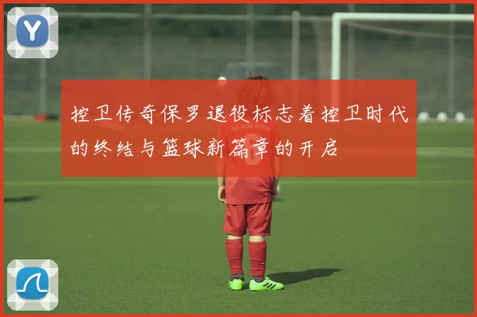 控卫传奇保罗退役标志着控卫时代的终结与篮球新篇章的开启