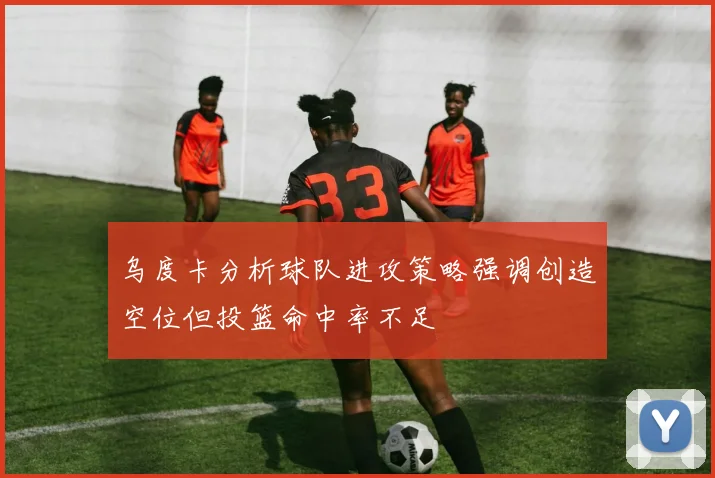 乌度卡分析球队进攻策略强调创造空位但投篮命中率不足