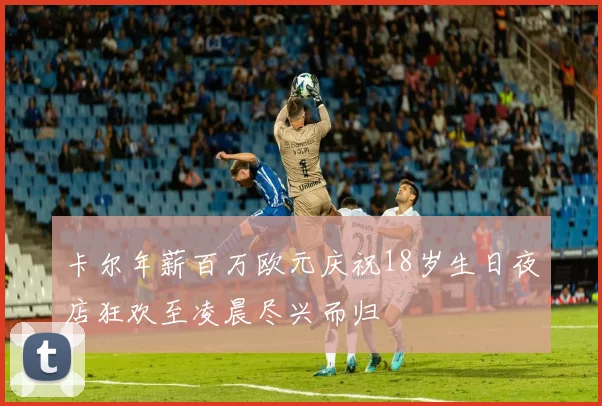 卡尔年薪百万欧元庆祝18岁生日夜店狂欢至凌晨尽兴而归