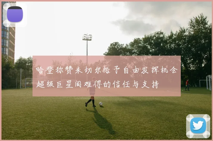 哈登称赞米切尔给予自由发挥机会超级巨星间难得的信任与支持