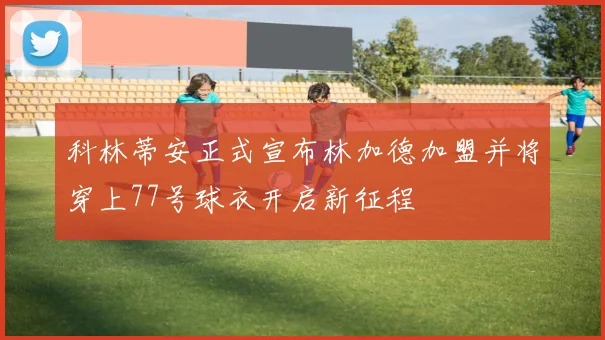 科林蒂安正式宣布林加德加盟并将穿上77号球衣开启新征程