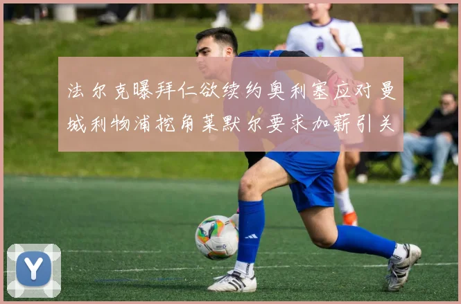 法尔克曝拜仁欲续约奥利塞应对曼城利物浦挖角莱默尔要求加薪引关注