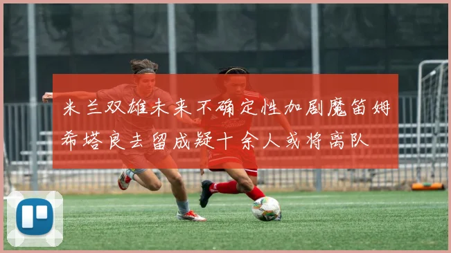 米兰双雄未来不确定性加剧魔笛姆希塔良去留成疑十余人或将离队