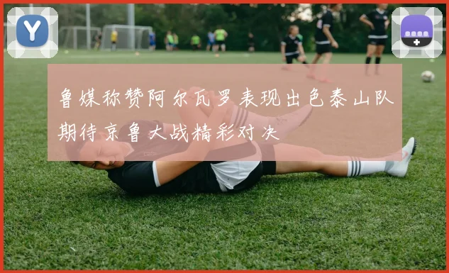 鲁媒称赞阿尔瓦罗表现出色泰山队期待京鲁大战精彩对决