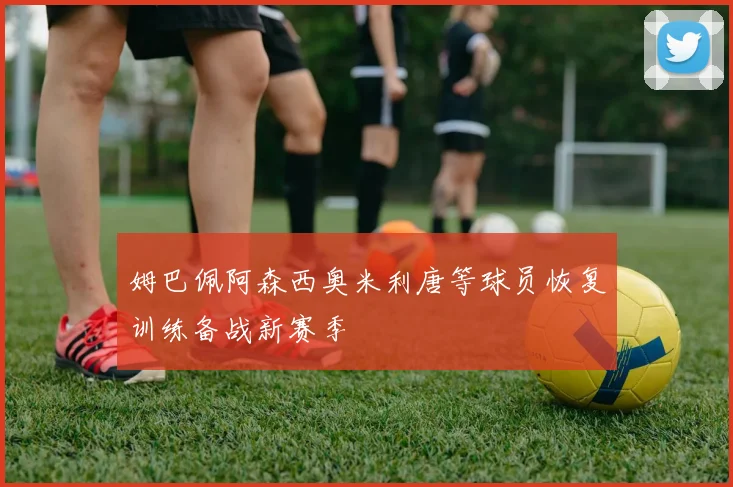 姆巴佩阿森西奥米利唐等球员恢复训练备战新赛季