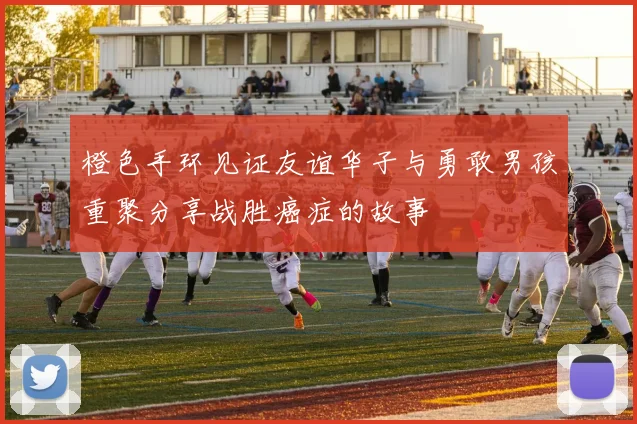 橙色手环见证友谊华子与勇敢男孩重聚分享战胜癌症的故事
