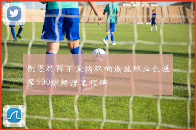 凯恩对阵不莱梅双响成就职业生涯第500球辉煌里程碑