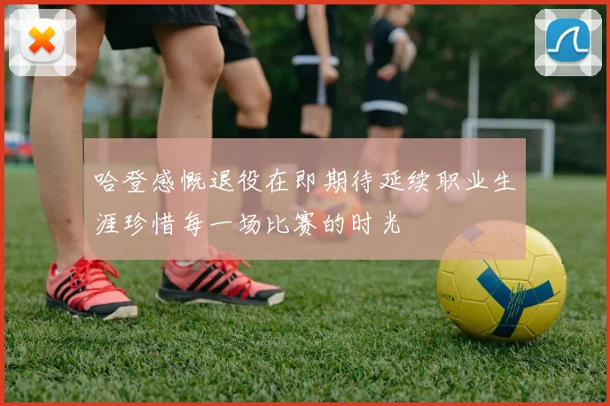 哈登感慨退役在即期待延续职业生涯珍惜每一场比赛的时光