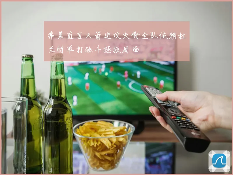 弗莱直言火箭进攻失衡全队依赖杜兰特单打独斗拯救局面