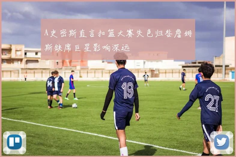 A史密斯直言扣篮大赛失色归咎詹姆斯缺席巨星影响深远